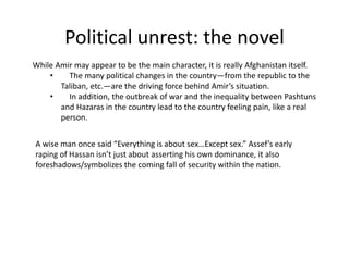 Political unrest: the novel
While Amir may appear to be the main character, it is really Afghanistan itself.
    •    The many political changes in the country—from the republic to the
       Taliban, etc.—are the driving force behind Amir’s situation.
    •    In addition, the outbreak of war and the inequality between Pashtuns
       and Hazaras in the country lead to the country feeling pain, like a real
       person.


A wise man once said “Everything is about sex…Except sex.” Assef’s early
raping of Hassan isn’t just about asserting his own dominance, it also
foreshadows/symbolizes the coming fall of security within the nation.
 