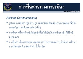 การสื่อสารทางการเมือง
Political Communication
• รปแบบการสื่อสารทกอย่างถกกระทําโดย ตัวแสดงทางการเมือง เพื่อให้
  รูปแบบการสอสารทุกอยางถูกกระทาโดย ตวแสดงทางการเมอง เพอให
  บรรลุวตประสงค์เฉพาะด้ านหนึงๆ
         ั ุ                     ่
• การสื่อสารที่กระทําเน้ นโดยกลุมที่ไม่ได้ เป็ นนักการเมือง เช่น ผู้มีสทธิ
                               ่                                       ิ
  ลงคะแนน
• การสื่อสารเรื่ องราวของตัวแสดงต่างๆ กจกรรมและการดาเนนการดาน
  การสอสารเรองราวของตวแสดงตางๆ กิจกรรมและการดําเนินการด้ าน
  การเมืองของตัวแสดงต่างๆ ที่เกี่ยวข้ อง
 