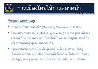 การเมืองโดยใช้ การตลาดนํา
Political Marketing
• การเมืองที่ใช้ การตลาดนํา" (M k ti Orientation in Politics)
   การเมองทใชการตลาดนา" (Marketing O i t ti i P liti )
• ยึดแนวทางการตลาดนํา (Marketing Oriented) ของภาคธุรกิจ เพียงแต่
                             (    g              )          ุ
  ต่างกันที่เปาหมาย เพราะการเมืองมิได้ มีเปาหมายเพื่อมุงสร้ างผลกําไร
              ้                            ้              ่
  หรอความมงคงสูงสดดงเชนภาคธุรกจ
     ื          ั่ ั่ ส สุ ั ่      ิ
• กล่มเปาหมายของการเมอง คอ ผ้ ออกเสียงเลือกตัง้ (Voter) โดยผ้
  กลุ เปาหมายของการเมือง คือ ผู อกเสยงเลอกตง
          ้                                                   โดยผู
  เลือกตังจ่ายเป็ นคะแนนเสียงแทนเงินเพื่อซื ้อ "ความเชื่อในแนวนโยบาย
            ้
  และสัญญาต่างๆ ของพรรคการเมืืองนันๆ" เช่น นโยบายประชานิิยม
        ั          ่                  ั้       ่ โ        ป
 