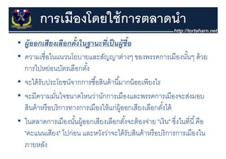 การเมืองโดยใช้ การตลาดนํา
• ผ้ ออกเสียงเลือกตั้งในฐานะทีเป็ นผ้ ซื้อ
  ผู อกเสยงเลอกตงในฐานะทเปนผู     ่
• ความเชื่อในแนวนโยบายและสัญญาต่างๆ ของพรรคการเมืองนันๆ ด้ วย
                                                ๆ               ้ๆ
  การไปหย่อนบัตรเลือกตัง้
• จะได้้ รับประโยชน์์จากการซืือสินค้้ านีีมากน้้ อยเพีียงไร
      ไ ป โ                   ้ ิ         ้              ไ
• จะมีความมันใจขนาดไหนว่านักการเมืองและพรรคการเมืองจะส่งมอบ
  จะมความมนใจขนาดไหนวานกการเมองและพรรคการเมองจะสงมอบ
               ่
  สินค้ าหรื อบริ การทางการเมืองให้ แก่ผ้ ออกเสียงเลือกตังได้
                                            ู               ้
• ในตลาดการเมืองนันผู้ออกเสียงเลือกตังจะต้ องจ่าย "เงิน" ซึงในที่นี ้ คือ
                       ้                      ้               ่
  "คะแนนเสียง" ไปก่อน และหวงวาจะไดรบสนคาหรอบรการการเมองใน
   คะแนนเสยง ไปกอน และหวังว่าจะได้ รับสินค้ าหรื อบริ การการเมืองใน
  ภายหลัง
 
