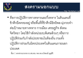 สงครามนอกแบบ
• คือการปฏิบติการทางทหารและกึงทหาร ในดินแดนที่
              ั                          ่
  ขาศกยดครองอยู หรอพนททขาศกมอทธพล มุ กระทํา
  ข้ าศึกยึดครองอย่ หรื อพื ้นที่ที่ข้าศึกมีอิทธิพล ม่งกระทา
  ตอเปาหมายทางทหาร การเมือง เศรษฐกิจ สังคม
  ต่อเปาหมายทางทหาร การเมอง เศรษฐกจ สงคม
        ้
  จิตวิทยา โดยใช้ กําลังหน่วยรบพิเศษล้ วนๆ หรื อการ
  ปฏิบติร่วมกับกําลังประชาชนในท้ องถิ่น รวมทัง้
          ั
  ปฏิ ั
  ป ิบติการร่่วมกับมิิตรประเทศในดิินแดนภายนอก
                  ั      ป            ใ
  ประเทศ
   ที่มา : เอกสารบรรยาย รร.สธ.ทบ. ของ พ.อ.นิพนธ์ บุญศิริ       25
 