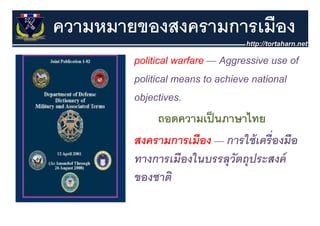 ความหมายของสงครามการเมือง
        political warfare — Aggressive use of
        political means to achieve national
        objectives.
               ถอดความเป็ นภาษาไทย
                          ป็      ไ
        สงครามการเมือง — การใช้ เครื่องมือ
        สงครามการเมอง การใชเครองมอ
        ทางการเมืองในบรรลุุวัตถุุประสงค์
        ของชาติ
 