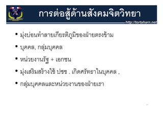 การต่ อส้ ูด้านสังคมจิตวิทยา
• มุงบ่อนทําลายเกีียรติภมิของฝ่ ายตรงข้้ าม
    ่                   ู
• บุคคล, กลุมบุคคล
               ่
• หน่วยงานรััฐ + เอกชน
      ่
• ม่งเสรมสรางใช ปชช . เกิดศรัทธาในบคคล ,
  มุ เสริ มสร้ างใช้    เกดศรทธาในบุคคล
• กล่มบคคลและหน่วยงานของฝ่ ายเรา
  กลุ บุคคลและหนวยงานของฝายเรา

                                              64
 
