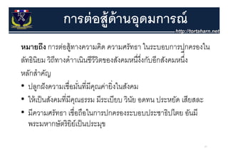 การต่ อส้ ูด้านอุุดมการณ์
หมายถึง การต่อสู้ ทางความคิด ความศรััทธา ในระบอบการปกครองใน
          ึ     ่             ิ                  ใ        ป      ใ
ลทธนยม วิถีทางดําาเนินชีวีวิตของสังคมหนึงงกับอีกสังคมหนึ
ลัทธินิยม วถทางดาาเนนชววตของสงคมหนงงกบอกสงคมหนง
                                            ่ ึ่            ึง
                                                             ่่
หลักสําคัญ
• ปลูกฝั งความเชื่อมันที่มีคณค่ายิ่งในสังคม
                       ่    ุ
• ให้ เป็ นสังคมที่มีคณธรรม มีระเบียบ วินย อดทน ประหยด เสียสละ
   ใหเปนสงคมทมคุณธรรม มระเบยบ วนย         ั        ประหยัด เสยสละ
• มีความศรัทธา เชื่อถือในการปกครองระบอบประชาธิปไตย อันมี
   พระมหากษัตริ ยิย์เป็ นประมุข

                                                                67
 