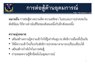 การต่ อส้ ูด้านอุุดมการณ์
หมายถง การตอสู้ ทางความคด ความศรทธา ใ
        ึ       ่             ิ        ั ในระบอบการปกครองใน
                                                         ป ใ
ลัทธินิยม วิถีทางดําเนินชีวิตของสังคมหนึงกับอีกสังคมหนึง
                                        ่              ่

ความมุ่ งหมาย
• เสริ มสร้ างความรู้ความเข้ าใจให้ ร้ ูเท่าทันอุบาย ลัทธิการเมืองที่เป็ นภัย
• ให้ มีความเข้ าใจเกี่ยวกับลัทธิการปกครอง สามารถเปรี ยบเทียบได้
• เสริ มสร้ างกําลังใจในการต่อส้
  เสรมสรางกาลงใจในการตอสู
• ถ่ายทอดความรู้สกยึดมันในอุดมการณ์
                      ึ     ่
                                                                          68
 
