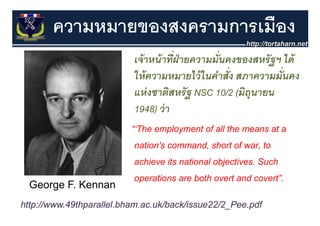 ความหมายของสงครามการเมือง
                           เจ้ าหน้ าทีฝ่ายความมั่นคงของสหรั ฐฯ ได
                                       ่
                           เจาหนาทฝายความมนคงของสหรฐฯ ได้
                           ให้ ความหมายไว้ ในคําสั่ง สภาความมั่นคง
                           แห่่ งชาติสหรัั ฐ NSC 10/2 (มิถุนายน
                                     ิ                   ิ
                           1948) ว่ า
                                 )
                          “‘The employment of all the means at a
                           nation's command, short of war, to
                           achieve its national objectives. Such
                           operations are both overt and covert”.
  George F. Kennan
      g
http://www.49thparallel.bham.ac.uk/back/issue22/2_Pee.pdf
 
