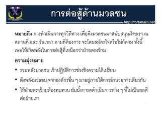 การต่ อส้ ูด้านมวลชน
หมายถึง การดํําเนินการทุกวิถีทาง เพืื่อดึงมวลชนมาสนับสนุนฝ่ ายเรา ณ
         ึ                                    ึ
สถานที่ และ วันเวลา ตามที่ต้องการ จะโดยสมัครใจหรื อไม่ก็ตาม ทังนี ้้
เพอให้ เกิดพลังในการต่อสู้ที่เหนือกว่าฝ่ ายตรงข้ าม
ความมุ่งหมาย
• รวมพลังมวลชน เขาปฏบตการชวงชงความไดเปรยบ
  รวมพลงมวลชน เข้ าปฏิบตการช่วงชิงความได้ เปรี ยบ
                              ัิ
• ดึงพลังมวลชน จากองค์กรอื่น ๆ มาอยูภายใต้ การอํานวยการเดียวกัน
                                           ู่
• ให้ ฝ่ายตรงข้ ามต้ องทบทวน ยับยังการดดําเนินการต่าง ๆ ที่ไม่เป็ นผลดี
                                    ้
  ต่อฝายเรา
      ฝ่
                                                                    71
 