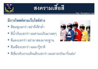 สงครามเสือสี
                             ้
มีีการโพสต์์ ตามเว็บไซต์์ ต่าง
        โ            ็ ไ
• สีชมพบอกว่า อยาดงฟาตา
   สชมพูบอกวา อย่าดึงฟาตํ่า
                          ้
• สีนํ ้าเงินบอกว่า ผมตามเนวินมาเฉยๆ
   สนาเงนบอกวา ผมตามเนวนมาเฉยๆ
• สีแดงบอกว่า อย่ามาสองมาตรฐาน   ฐ
• สีเหลืองบอกว่า ผมมากู้ชาติ
• สีเขียวหัวเราะแห้ งแล้ วบอกว่า ผมเอารถถังมาวิงเล่น"
                                               ่
 