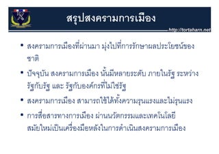 สรุุ ปสงครามการเมือง
• สงครามการเมืืองทีี่ผานมา มุงไ ี่การรักษาผลประโยชน์ของ
                        ่         ่ ไปที
  ชาต
  ชาติ
• ปั จจุบน สงครามการเมือง นันมีหลายระดับ ภายในรัฐ ระหว่าง
        ุ ั                     ้
  รัฐกับรัฐ และ รัฐกับองค์กรที่ไม่ใช่รัฐ
• สงครามการเมือง สามารถใช้ ได้ ทงความรุนแรงและไม่รุนแรง
                                        ั้
• การสือสารทางการเมืือง ผ่านนวัตกรรมและเทคโนโลยีี
          ื่                          ั        โ โ
  สมยใหมเปนเครองมอหลงในการดาเนนสงครามการเมอง
  สมัยใหม่เป็ นเครื่ องมือหลังในการดําเนินสงครามการเมือง
 