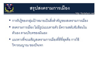 สรุุ ปสงครามการเมือง
• การรับรู้ ของกลุมเปาหมายเป็็ นสิงสําคัญของสงครามการเมืือง
                 ่ ้              ่ ํ
• สงครามการเมือง ไม่มีรปแบบตายตัว มีความสลับซับซ้ อนใน
  สงครามการเมอง ไมมรูปแบบตายตว มความสลบซบซอนใน
  ตัวเอง ตามบริ บทของมันเอง
• แนวทางที่จะเผชิญสงครามการเมืองที่ดีที่สดคือ การใช้
                                           ุ
  วิจารณญาณ ของปั จเจก
 