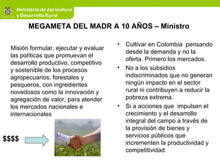 MEGAMETA DEL MADR A 10 AÑOS – Ministro
Misión formular, ejecutar y evaluar
las políticas que promuevan el
desarrollo productivo, competitivo
y sostenible de los procesos
agropecuarios, forestales y
pesqueros, con ingredientes
novedosos como la innovación y
agregación de valor, para atender
los mercados nacionales e
internacionales
• Cultivar en Colombia pensando
desde la demanda y no la
oferta. Primero los mercados.
• No a los subsidios
indiscriminados que no generan
ningún impacto en el sector
rural ni contribuyen a reducir la
pobreza extrema.
• Si a acciones que impulsen el
crecimiento y el desarrollo
integral del campo a través de
la provisión de bienes y
servicios públicos que
incrementen la productividad y
competitividad
$$$$
 