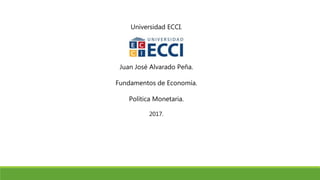 Universidad ECCI.
Juan José Alvarado Peña.
Fundamentos de Economía.
Política Monetaria.
2017.
 