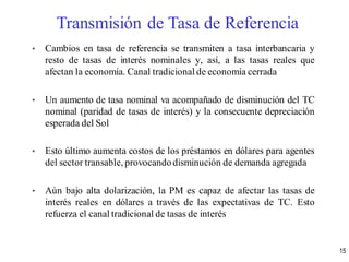 • Cambios en tasa de referencia se transmiten a tasa interbancaria y
resto de tasas de interés nominales y, así, a las tasas reales que
afectan la economía. Canal tradicional de economía cerrada
• Un aumento de tasa nominal va acompañado de disminución del TC
nominal (paridad de tasas de interés) y la consecuente depreciación
esperada del Sol
• Esto último aumenta costos de los préstamos en dólares para agentes
del sector transable, provocandodisminución de demanda agregada
• Aún bajo alta dolarización, la PM es capaz de afectar las tasas de
interés reales en dólares a través de las expectativas de TC. Esto
refuerza el canal tradicional de tasas de interés
Transmisión de Tasa de Referencia
15
 