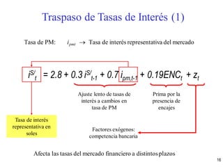 Tasa de PM: ipmt  Tasa de interés representativa del mercado
iS/
t = 2.8 + 0.3 iS/
t-1 + 0.7 ipm,t-1 + 0.19ENCt + zt
Ajuste lento de tasas de
interés a cambios en
tasa de PM
Prima por la
presencia de
encajes
Factores exógenos:
competencia bancaria
Tasa de interés
representativa en
soles
Traspaso de Tasas de Interés (1)
Afecta las tasas del mercado financiero a distintosplazos
16
 