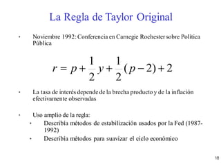 • Noviembre 1992: Conferencia en Carnegie Rochestersobre Política
Pública
• La tasa de interés dependede la brecha producto y de la inflación
efectivamente observadas
• Uso amplio de la regla:
• Describía métodos de estabilización usados por la Fed (1987-
1992)
• Describía métodos para suavizar el ciclo económico
2)2(
2
1
2
1
 pypr
La Regla de Taylor Original
18
 