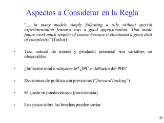 “… in many models simply following a rule without special
experimentation features was a good approximation. That made
future work much simpler of course because it eliminated a great deal
of complexity”(Taylor)
• Tasa natural de interés y producto potencial son variables no
observables
• ¿Inflación total o subyacente? ¿IPC o deflactor del PBI?
• Decisiones de política son previsoras (“forward looking”)
• El ajuste se puederetrasar (persistencia)
• Los pesos sobre las brechas pueden variar
Aspectos a Considerar en la Regla
20
 