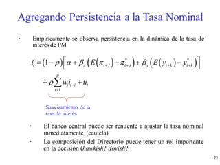 • Empíricamente se observa persistencia en la dinámica de la tasa de
interés de PM
• El banco central puede ser renuente a ajustar la tasa nominal
inmediatamente (cautela)
• La composición del Directorio puede tener un rol importante
en la decisión (hawkish? dovish?
       * *
1
1t t j t j y t k t k
p
i t i t
t
i E E y y
wi u
     

   


      
 
 
Suavizamiento de la
tasa de interés
Agregando Persistencia a la Tasa Nominal
22
 