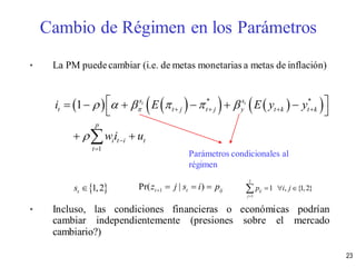 • La PM puedecambiar (i.e. de metas monetarias a metas de inflación)
• Incluso, las condiciones financieras o económicas podrían
cambiar independientemente (presiones sobre el mercado
cambiario?)
       * *
1
1 t ts s
t t j t j y t k t k
p
i t i t
t
i E E y y
wi u
     

   


      
 
 
 1,2ts  1Pr( | )t t ijz j s i p   
2
1
1 , {1,2}ij
j
p i j

  
Parámetros condicionales al
régimen
Cambio de Régimen en los Parámetros
23
 