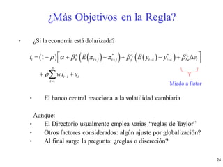 • ¿Si la economía está dolarizada?
• El banco central reacciona a la volatilidad cambiaria
Aunque:
• El Directorio usualmente emplea varias “reglas de Taylor”
• Otros factores considerados: algún ajuste por globalización?
• Al final surge la pregunta: ¿reglas o discreción?
       * *
1
1 t t ts s s
t t j t j y t k t k e t
p
i t i t
t
i E E y y e
wi u
      

    


        
 
 
Miedo a flotar
¿Más Objetivos en la Regla?
24
 