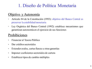3
Objetivo y Autonomía
• Artículo 84 de la Constitución (1993): objetivo del Banco Central es
preservar la estabilidad monetaria
• Ley Orgánica del Banco Central (1992): establece mecanismos que
garantizan autonomíaen el ejercicio de sus funciones
Prohibiciones
• Financiar al Tesoro Público
• Dar créditossectoriales
• Extender avales, cartas fianza u otras garantías
• Imponer coeficientes sectoriales de cartera
• Establecer tipos de cambio múltiples
1. Diseño de Política Monetaria
 