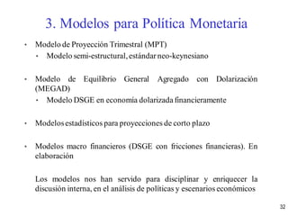 • Modelo de Proyección Trimestral (MPT)
• Modelo semi-estructural,estándar neo-keynesiano
• Modelo de Equilibrio General Agregado con Dolarización
(MEGAD)
• Modelo DSGE en economía dolarizada financieramente
• Modelosestadísticos para proyecciones de corto plazo
• Modelos macro financieros (DSGE con fricciones financieras). En
elaboración
Los modelos nos han servido para disciplinar y enriquecer la
discusión interna, en el análisis de políticas y escenarios económicos
3. Modelos para Política Monetaria
32
 
