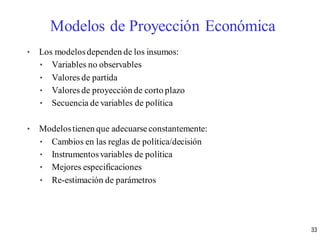 • Los modelosdependen de los insumos:
• Variables no observables
• Valores de partida
• Valores de proyección de corto plazo
• Secuencia de variables de política
• Modelostienen que adecuarse constantemente:
• Cambios en las reglas de política/decisión
• Instrumentosvariables de política
• Mejores especificaciones
• Re-estimación de parámetros
Modelos de Proyección Económica
33
 