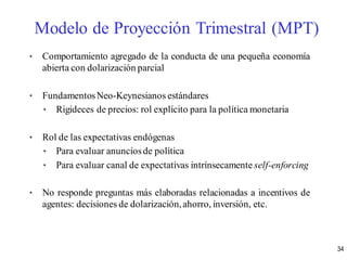 • Comportamiento agregado de la conducta de una pequeña economía
abierta con dolarización parcial
• FundamentosNeo-Keynesianos estándares
• Rigideces de precios: rol explícito para la política monetaria
• Rol de las expectativas endógenas
• Para evaluar anunciosde política
• Para evaluar canal de expectativas intrínsecamente self-enforcing
• No responde preguntas más elaboradas relacionadas a incentivos de
agentes: decisiones de dolarización,ahorro, inversión, etc.
Modelo de Proyección Trimestral (MPT)
34
 