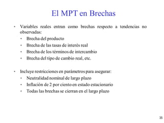 • Variables reales entran como brechas respecto a tendencias no
observadas:
• Brecha del producto
• Brecha de las tasas de interés real
• Brecha de los términos de intercambio
• Brecha del tipo de cambio real, etc.
• Incluye restricciones en parámetros para asegurar:
• Neutralidad nominal de largo plazo
• Inflación de 2 por ciento en estado estacionario
• Todas las brechas se cierran en el largo plazo
El MPT en Brechas
35
 