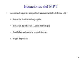 • Contieneel siguiente conjuntode ecuaciones(alrededorde 60):
• Ecuación de demanda agregada
• Ecuación de inflación (Curva de Phillips)
• Paridad descubiertade tasas de interés
• Regla de política
Ecuaciones del MPT
36
 