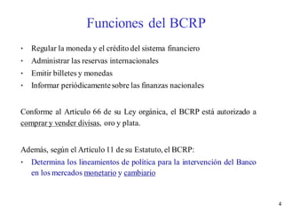 4
Funciones del BCRP
• Regular la moneda y el crédito del sistema financiero
• Administrar las reservas internacionales
• Emitir billetes y monedas
• Informar periódicamentesobre las finanzas nacionales
Conforme al Artículo 66 de su Ley orgánica, el BCRP está autorizado a
comprar y vender divisas, oro y plata.
Además, según el Artículo 11 de su Estatuto, el BCRP:
• Determina los lineamientos de política para la intervención del Banco
en los mercados monetario y cambiario
 