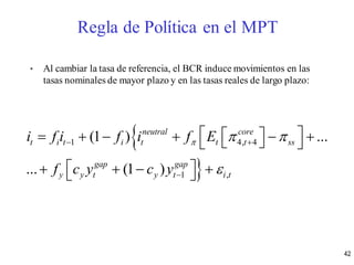 • Al cambiar la tasa de referencia, el BCR induce movimientos en las
tasas nominales de mayor plazo y en las tasas reales de largo plazo:


1 4, 4
1 ,
(1 ) ...
... (1 )
neutral core
t i t i t t t ss
gap gap
y y t y t i t
i f i f i f E
f c y c y
  

 

         
     
Regla de Política en el MPT
42
 