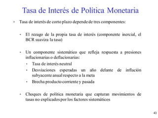 • Tasa de interés de corto plazo dependede tres componentes:
• El rezago de la propia tasa de interés (componente inercial, el
BCR suaviza la tasa)
• Un componente sistemático que refleja respuesta a presiones
inflacionarias o deflacionarias:
• Tasa de interés neutral
• Desviaciones esperadas un año delante de inflación
subyacente anual respecto a la meta
• Brecha producto corrientey pasada
• Choques de política monetaria que capturan movimientos de
tasas no explicadospor los factores sistemáticos
Tasa de Interés de Política Monetaria
43
 
