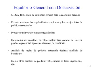 • MEGA_D: Modelo de equilibrio general para la economía peruana
• Permite capturar las regularidades empíricas y hacer ejercicios de
política(monetaria)
• Proyección de variables macroeconómicas
• Estimación de variables no observables: tasa natural de interés,
producto potencial,tipo de cambio real de equilibrio
• Análisis de reglas de política monetaria óptimas (análisis de
bienestar)
• Incluir otros cambios de política: TLC, cambio en tasas impositivas,
etc.
Equilibrio General con Dolarización
44
 
