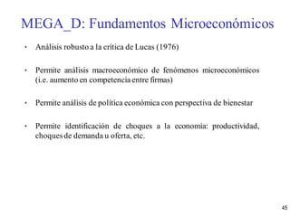 • Análisis robusto a la crítica de Lucas (1976)
• Permite análisis macroeconómico de fenómenos microeconómicos
(i.e. aumento en competencia entre firmas)
• Permite análisis de política económica con perspectiva de bienestar
• Permite identificación de choques a la economía: productividad,
choquesde demanda u oferta, etc.
MEGA_D: Fundamentos Microeconómicos
45
 
