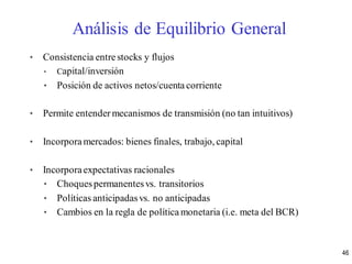 • Consistencia entre stocks y flujos
• Capital/inversión
• Posición de activos netos/cuenta corriente
• Permite entender mecanismos de transmisión (no tan intuitivos)
• Incorporamercados: bienes finales, trabajo, capital
• Incorporaexpectativas racionales
• Choquespermanentesvs. transitorios
• Políticas anticipadasvs. no anticipadas
• Cambios en la regla de política monetaria (i.e. meta del BCR)
Análisis de Equilibrio General
46
 