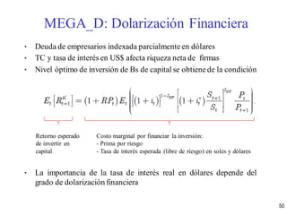 • Deuda de empresarios indexada parcialmente en dólares
• TC y tasa de interés en US$ afecta riqueza neta de firmas
• Nivel óptimo de inversión de Bs de capital se obtienede la condición
• La importancia de la tasa de interés real en dólares depende del
grado de dolarización financiera
MEGA_D: Dolarización Financiera
50
Retorno esperado
de invertir en
capital
Costo marginal por financiar la inversión:
- Prima por riesgo
- Tasa de interés esperada (libre de riesgo) en soles y dólares
 