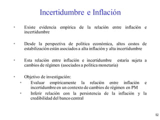 • Existe evidencia empírica de la relación entre inflación e
incertidumbre
• Desde la perspectiva de política económica, altos costos de
estabilización están asociados a alta inflación y alta incertidumbre
• Esta relación entre inflación e incertidumbre estaría sujeta a
cambios de régimen (asociados a política monetaria)
• Objetivo de investigación:
• Evaluar empíricamente la relación entre inflación e
incertidumbreen un contexto de cambios de régimen en PM
• Inferir relación con la persistencia de la inflación y la
credibilidad del banco central
52
Incertidumbre e Inflación
 