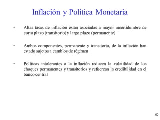 • Altas tasas de inflación están asociadas a mayor incertidumbre de
corto plazo (transitorio)y largo plazo (permanente)
• Ambos componentes, permanente y transitorio, de la inflación han
estado sujetos a cambios de régimen
• Políticas intolerantes a la inflación reducen la volatilidad de los
choques permanentes y transitorios y refuerzan la credibilidad en el
banco central
60
Inflación y Política Monetaria
 