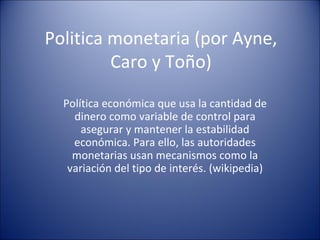 Politica monetaria (por Ayne, Caro y Toño) Política económica que usa la cantidad de dinero como variable de control para asegurar y mantener la estabilidad económica. Para ello, las autoridades monetarias usan mecanismos como la variación del tipo de interés. (wikipedia) 