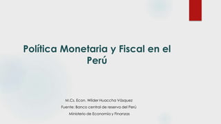 Política Monetaria y Fiscal en el
Perú
M.Cs. Econ. Wilder Huaccha Vásquez
Fuente: Banco central de reserva del Perú
Ministerio de Economía y Finanzas
 