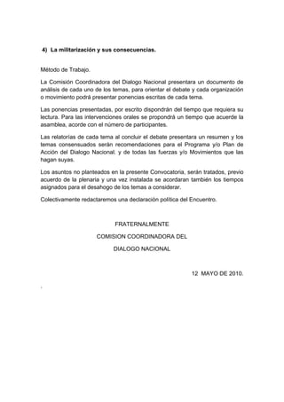 4) La militarización y sus consecuencias.


Método de Trabajo.

La Comisión Coordinadora del Dialogo Nacional presentara un documento de
análisis de cada uno de los temas, para orientar el debate y cada organización
o movimiento podrá presentar ponencias escritas de cada tema.

Las ponencias presentadas, por escrito dispondrán del tiempo que requiera su
lectura. Para las intervenciones orales se propondrá un tiempo que acuerde la
asamblea, acorde con el número de participantes.

Las relatorías de cada tema al concluir el debate presentara un resumen y los
temas consensuados serán recomendaciones para el Programa y/o Plan de
Acción del Dialogo Nacional. y de todas las fuerzas y/o Movimientos que las
hagan suyas.

Los asuntos no planteados en la presente Convocatoria, serán tratados, previo
acuerdo de la plenaria y una vez instalada se acordaran también los tiempos
asignados para el desahogo de los temas a considerar.

Colectivamente redactaremos una declaración política del Encuentro.



                            FRATERNALMENTE

                     COMISION COORDINADORA DEL

                            DIALOGO NACIONAL



                                                          12 MAYO DE 2010.

.
 