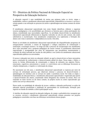 VI – Diretrizes da Política Nacional de Educação Especial na
Perspectiva da Educação Inclusiva
A educação especial é uma modalidade de ensino que perpassa todos os níveis, etapas e
modalidades, realiza o atendimento educacional especializado, disponibiliza os recursos e serviços e
orienta quanto a sua utilização no processo de ensino e aprendizagem nas turmas comuns do ensino
regular.
O atendimento educacional especializado tem como função identificar, elaborar e organizar
recursos pedagógicos e de acessibilidade que eliminem as barreiras para a plena participação dos
alunos, considerando suas necessidades específicas. As atividades desenvolvidas no atendimento
educacional especializado diferenciam-se daquelas realizadas na sala de aula comum, não sendo
substitutivas à escolarização. Esse atendimento complementa e/ou suplementa a formação dos
alunos com vistas à autonomia e independência na escola e fora dela.
Dentre as atividades de atendimento educacional especializado são disponibilizados programas de
enriquecimento curricular, o ensino de linguagens e códigos específicos de comunicação e
sinalização e tecnologia assistiva. Ao longo de todo o processo de escolarização esse atendimento
deve estar articulado com a proposta pedagógica do ensino comum. O atendimento educacional
especializado é acompanhado por meio de instrumentos que possibilitem monitoramento e
avaliação da oferta realizada nas escolas da rede pública e nos centros de atendimento educacional
especializados públicos ou conveniados.
O acesso à educação tem início na educação infantil, na qual se desenvolvem as bases necessárias
para a construção do conhecimento e desenvolvimento global do aluno. Nessa etapa, o lúdico, o
acesso às formas diferenciadas de comunicação, a riqueza de estímulos nos aspectos físicos,
emocionais, cognitivos, psicomotores e sociais e a convivência com as diferenças favorecem as
relações interpessoais, o respeito e a valorização da criança.
Do nascimento aos três anos, o atendimento educacional especializado se expressa por meio de
serviços de estimulação precoce, que objetivam otimizar o processo de desenvolvimento e
aprendizagem em interface com os serviços de saúde e assistência social. Em todas as etapas e
modalidades da educação básica, o atendimento educacional especializado é organizado para apoiar
o desenvolvimento dos alunos, constituindo oferta obrigatória dos sistemas de ensino. Deve ser
realizado no turno inverso ao da classe comum, na própria escola ou centro especializado que
realize esse serviço educacional.
Desse modo, na modalidade de educação de jovens e adultos e educação profissional, as ações da
educação especial possibilitam a ampliação de oportunidades de escolarização, formação para
ingresso no mundo do trabalho e efetiva participação social.
A interface da educação especial na educação indígena, do campo e quilombola deve assegurar que
os recursos, serviços e atendimento educacional especializado estejam presentes nos projetos
pedagógicos construídos com base nas diferenças socioculturais desses grupos.
 