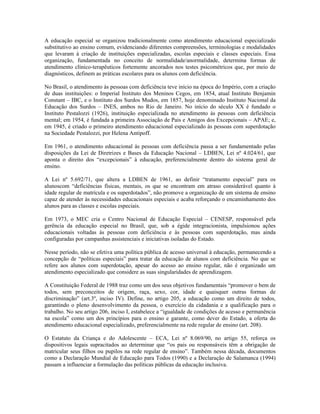 A educação especial se organizou tradicionalmente como atendimento educacional especializado
substitutivo ao ensino comum, evidenciando diferentes compreensões, terminologias e modalidades
que levaram à criação de instituições especializadas, escolas especiais e classes especiais. Essa
organização, fundamentada no conceito de normalidade/anormalidade, determina formas de
atendimento clínico-terapêuticos fortemente ancorados nos testes psicométricos que, por meio de
diagnósticos, definem as práticas escolares para os alunos com deficiência.
No Brasil, o atendimento às pessoas com deficiência teve início na época do Império, com a criação
de duas instituições: o Imperial Instituto dos Meninos Cegos, em 1854, atual Instituto Benjamin
Constant – IBC, e o Instituto dos Surdos Mudos, em 1857, hoje denominado Instituto Nacional da
Educação dos Surdos – INES, ambos no Rio de Janeiro. No início do século XX é fundado o
Instituto Pestalozzi (1926), instituição especializada no atendimento às pessoas com deficiência
mental; em 1954, é fundada a primeira Associação de Pais e Amigos dos Excepcionais – APAE; e,
em 1945, é criado o primeiro atendimento educacional especializado às pessoas com superdotação
na Sociedade Pestalozzi, por Helena Antipoff.
Em 1961, o atendimento educacional às pessoas com deficiência passa a ser fundamentado pelas
disposições da Lei de Diretrizes e Bases da Educação Nacional – LDBEN, Lei nº 4.024/61, que
aponta o direito dos “excepcionais” à educação, preferencialmente dentro do sistema geral de
ensino.
A Lei nº 5.692/71, que altera a LDBEN de 1961, ao definir “tratamento especial” para os
alunoscom “deficiências físicas, mentais, os que se encontram em atraso considerável quanto à
idade regular de matrícula e os superdotados”, não promove a organização de um sistema de ensino
capaz de atender às necessidades educacionais especiais e acaba reforçando o encaminhamento dos
alunos para as classes e escolas especiais.
Em 1973, o MEC cria o Centro Nacional de Educação Especial – CENESP, responsável pela
gerência da educação especial no Brasil, que, sob a égide integracionista, impulsionou ações
educacionais voltadas às pessoas com deficiência e às pessoas com superdotação, mas ainda
configuradas por campanhas assistenciais e iniciativas isoladas do Estado.
Nesse período, não se efetiva uma política pública de acesso universal à educação, permanecendo a
concepção de “políticas especiais” para tratar da educação de alunos com deficiência. No que se
refere aos alunos com superdotação, apesar do acesso ao ensino regular, não é organizado um
atendimento especializado que considere as suas singularidades de aprendizagem.
A Constituição Federal de 1988 traz como um dos seus objetivos fundamentais “promover o bem de
todos, sem preconceitos de origem, raça, sexo, cor, idade e quaisquer outras formas de
discriminação” (art.3º, inciso IV). Define, no artigo 205, a educação como um direito de todos,
garantindo o pleno desenvolvimento da pessoa, o exercício da cidadania e a qualificação para o
trabalho. No seu artigo 206, inciso I, estabelece a “igualdade de condições de acesso e permanência
na escola” como um dos princípios para o ensino e garante, como dever do Estado, a oferta do
atendimento educacional especializado, preferencialmente na rede regular de ensino (art. 208).
O Estatuto da Criança e do Adolescente – ECA, Lei nº 8.069/90, no artigo 55, reforça os
dispositivos legais supracitados ao determinar que “os pais ou responsáveis têm a obrigação de
matricular seus filhos ou pupilos na rede regular de ensino”. Também nessa década, documentos
como a Declaração Mundial de Educação para Todos (1990) e a Declaração de Salamanca (1994)
passam a influenciar a formulação das políticas públicas da educação inclusiva.
 