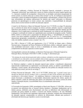 Em 1994, é publicada a Política Nacional de Educação Especial, orientando o processo de
“integração instrucional” que condiciona o acesso às classes comuns do ensino regular àqueles que
“(...) possuem condições de acompanhar e desenvolver as atividades curriculares programadas do
ensino comum, no mesmo ritmo que os alunos ditos normais” (p.19). Ao reafirmar os pressupostos
construídos a partir de padrões homogêneos de participação e aprendizagem, a Política não provoca
uma reformulação das práticas educacionais de maneira que sejam valorizados os diferentes
potenciais de aprendizagem no ensino comum, mas mantendo a responsabilidade da educação
desses alunos exclusivamente no âmbito da educação especial.
A atual Lei de Diretrizes e Bases da Educação Nacional, Lei nº 9.394/96, no artigo 59, preconiza
que os sistemas de ensino devem assegurar aos alunos currículo, métodos, recursos e organização
específicos para atender às suas necessidades; assegura a terminalidade específica àqueles que não
atingiram o nível exigido para a conclusão do ensino fundamental, em virtude de suas deficiências;
e assegura a aceleração de estudos aos superdotados para conclusão do programa escolar. Também
define, dentre as normas para a organização da educação básica, a “possibilidade de avanço nos
cursos e nas séries mediante verificação do aprendizado” (art. 24, inciso V) e “[...] oportunidades
educacionais apropriadas, consideradas as características do alunado, seus interesses, condições de
vida e de trabalho, mediante cursos e exames” (art. 37).
Em 1999, o Decreto nº 3.298, que regulamenta a Lei nº 7.853/89, ao dispor sobre a Política
Nacional para a Integração da Pessoa Portadora de Deficiência, define a educação especial como
uma modalidade transversal a todos os níveis e modalidades de ensino, enfatizando a atuação
complementar da educação especial ao ensino regular.
Acompanhando o processo de mudança, as Diretrizes Nacionais para a Educação Especial na
Educação Básica, Resolução CNE/CEB nº 2/2001, no artigo 2º, determinam que:
“Os sistemas de ensino devem matricular todos os alunos, cabendo às escolas organizarem-se para
o atendimento aos educandos com necessidades educacionais especiais, assegurando as condições
necessárias para uma educação de qualidade para todos. (MEC/SEESP, 2001).”
As Diretrizes ampliam o caráter da educação especial para realizar o atendimento educacional
especializado complementar ou suplementar à escolarização, porém, ao admitir a possibilidade de
substituir o ensino regular, não potencializam a adoção de uma política de educação inclusiva na
rede pública de ensino, prevista no seu artigo 2º.
O Plano Nacional de Educação – PNE, Lei nº 10.172/2001, destaca que “o grande avanço que a
década da educação deveria produzir seria a construção de uma escola inclusiva que garanta o
atendimento à diversidade humana”. Ao estabelecer objetivos e metas para que os sistemas de
ensino favoreçam o atendimento às necessidades educacionais especiais dos alunos, aponta um
déficit referente à oferta de matrículas para alunos com deficiência nas classes comuns do ensino
regular, à formação docente, à acessibilidade física e ao atendimento educacional
especializado.
A Convenção da Guatemala (1999), promulgada no Brasil pelo Decreto nº 3.956/2001, afirma que
as pessoas com deficiência têm os mesmos direitos humanos e liberdades fundamentais que as
demais pessoas, definindo como discriminação com base na deficiência toda diferenciação ou
exclusão que possa impedir ou anular o exercício dos direitos humanos e de suas liberdades
fundamentais. Este Decreto tem importante repercussão na educação, exigindo uma reinterpretação
da educação especial, compreendida no contexto da diferenciação, adotado para promover a
eliminação das barreiras que impedem o acesso à escolarização.
 