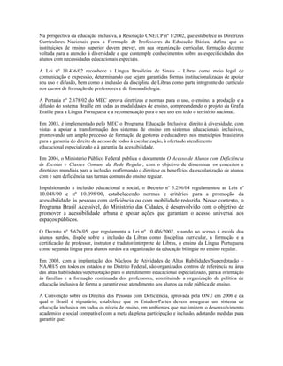 Na perspectiva da educação inclusiva, a Resolução CNE/CP nº 1/2002, que estabelece as Diretrizes
Curriculares Nacionais para a Formação de Professores da Educação Básica, define que as
instituições de ensino superior devem prever, em sua organização curricular, formação docente
voltada para a atenção à diversidade e que contemple conhecimentos sobre as especificidades dos
alunos com necessidades educacionais especiais.
A Lei nº 10.436/02 reconhece a Língua Brasileira de Sinais – Libras como meio legal de
comunicação e expressão, determinando que sejam garantidas formas institucionalizadas de apoiar
seu uso e difusão, bem como a inclusão da disciplina de Libras como parte integrante do currículo
nos cursos de formação de professores e de fonoaudiologia.
A Portaria nº 2.678/02 do MEC aprova diretrizes e normas para o uso, o ensino, a produção e a
difusão do sistema Braille em todas as modalidades de ensino, compreendendo o projeto da Grafia
Braille para a Língua Portuguesa e a recomendação para o seu uso em todo o território nacional.
Em 2003, é implementado pelo MEC o Programa Educação Inclusiva: direito à diversidade, com
vistas a apoiar a transformação dos sistemas de ensino em sistemas educacionais inclusivos,
promovendo um amplo processo de formação de gestores e educadores nos municípios brasileiros
para a garantia do direito de acesso de todos à escolarização, à oferta do atendimento
educacional especializado e à garantia da acessibilidade.
Em 2004, o Ministério Público Federal publica o documento O Acesso de Alunos com Deficiência
às Escolas e Classes Comuns da Rede Regular, com o objetivo de disseminar os conceitos e
diretrizes mundiais para a inclusão, reafirmando o direito e os benefícios da escolarização de alunos
com e sem deficiência nas turmas comuns do ensino regular.
Impulsionando a inclusão educacional e social, o Decreto nº 5.296/04 regulamentou as Leis nº
10.048/00 e nº 10.098/00, estabelecendo normas e critérios para a promoção da
acessibilidade às pessoas com deficiência ou com mobilidade reduzida. Nesse contexto, o
Programa Brasil Acessível, do Ministério das Cidades, é desenvolvido com o objetivo de
promover a acessibilidade urbana e apoiar ações que garantam o acesso universal aos
espaços públicos.
O Decreto nº 5.626/05, que regulamenta a Lei nº 10.436/2002, visando ao acesso à escola dos
alunos surdos, dispõe sobre a inclusão da Libras como disciplina curricular, a formação e a
certificação de professor, instrutor e tradutor/intérprete de Libras, o ensino da Língua Portuguesa
como segunda língua para alunos surdos e a organização da educação bilíngüe no ensino regular.
Em 2005, com a implantação dos Núcleos de Atividades de Altas Habilidades/Superdotação –
NAAH/S em todos os estados e no Distrito Federal, são organizados centros de referência na área
das altas habilidades/superdotação para o atendimento educacional especializado, para a orientação
às famílias e a formação continuada dos professores, constituindo a organização da política de
educação inclusiva de forma a garantir esse atendimento aos alunos da rede pública de ensino.
A Convenção sobre os Direitos das Pessoas com Deficiência, aprovada pela ONU em 2006 e da
qual o Brasil é signatário, estabelece que os Estados-Partes devem assegurar um sistema de
educação inclusiva em todos os níveis de ensino, em ambientes que maximizem o desenvolvimento
acadêmico e social compatível com a meta da plena participação e inclusão, adotando medidas para
garantir que:
 
