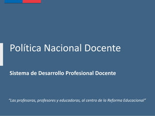Política Nacional Docente
Sistema de Desarrollo Profesional Docente
“Las profesoras, profesores y educadoras, al centro de la Reforma Educacional”
 