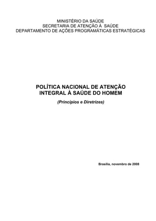 MINISTÉRIO DA SAÚDE
         SECRETARIA DE ATENÇÃO À SAÚDE
DEPARTAMENTO DE AÇÕES PROGRAMÁTICAS ESTRATÉGICAS




       POLÍTICA NACIONAL DE ATENÇÃO
        INTEGRAL À SAÚDE DO HOMEM
               (Princípios e Diretrizes)




                                    Brasília, novembro de 2008
 