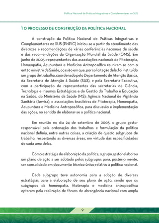 Política Nacional de Práticas Integrativas e Complementares no SUS
9
1 O PROCESSO DE CONSTRUÇÃO DA POLÍTICA NACIONAL
A construção da Política Nacional de Práticas Integrativas e
Complementares no SUS (PNPIC) iniciou-se a partir do atendimento das
diretrizes e recomendações de várias conferências nacionais de saúde
e das recomendações da Organização Mundial da Saúde (OMS). Em
junho de 2003, representantes das associações nacionais de Fitoterapia,
Homeopatia, Acupuntura e Medicina Antroposófica reuniram-se com o
entãoministrodaSaúde,ocasiãoemque,porsolicitaçãodele,foiinstituído
umgrupodetrabalho,coordenadopeloDepartamentodeAtençãoBásica,
da Secretaria de Atenção à Saúde (SAS), e pela Secretaria-Executiva,
com a participação de representantes das secretarias de Ciência,
Tecnologia e Insumos Estratégicos e de Gestão do Trabalho e Educação
na Saúde, do Ministério da Saúde (MS); Agência Nacional de Vigilância
Sanitária (Anvisa); e associações brasileiras de Fitoterapia, Homeopatia,
Acupuntura e Medicina Antroposófica, para discussão e implementação
das ações, no sentido de elaborar-se a política nacional.
Em reunião no dia 24 de setembro de 2003, o grupo gestor
responsável pela ordenação dos trabalhos e formulação da política
nacional definiu, entre outras coisas, a criação de quatro subgrupos de
trabalho, respeitando as diversas áreas, em virtude das especificidades
de cada uma delas.
Comoestratégiadeelaboraçãodapolítica,ogrupogestorelaborou
um plano de ação a ser adotado pelos subgrupos para, posteriormente,
ser consolidado em documento técnico único relativo à política nacional.
Cada subgrupo teve autonomia para a adoção de diversas
estratégias para a elaboração de seu plano de ação, sendo que os
subgrupos da homeopatia, fitoterapia e medicina antroposófica
optaram pela realização de fóruns de abrangência nacional com ampla
 