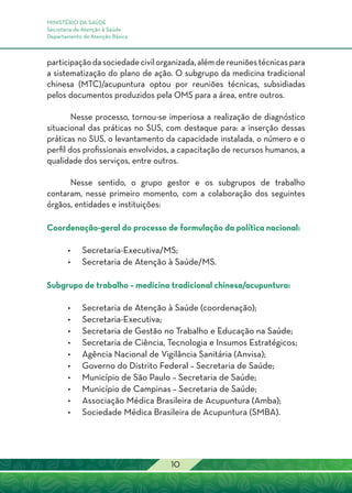 MINISTÉRIO DA SAÚDE
Secretaria de Atenção à Saúde
Departamento de Atenção Básica
10
participaçãodasociedadecivilorganizada,alémdereuniõestécnicaspara
a sistematização do plano de ação. O subgrupo da medicina tradicional
chinesa (MTC)/acupuntura optou por reuniões técnicas, subsidiadas
pelos documentos produzidos pela OMS para a área, entre outros.
Nesse processo, tornou-se imperiosa a realização de diagnóstico
situacional das práticas no SUS, com destaque para: a inserção dessas
práticas no SUS, o levantamento da capacidade instalada, o número e o
perfil dos profissionais envolvidos, a capacitação de recursos humanos, a
qualidade dos serviços, entre outros.
Nesse sentido, o grupo gestor e os subgrupos de trabalho
contaram, nesse primeiro momento, com a colaboração dos seguintes
órgãos, entidades e instituições:
Coordenação-geral do processo de formulação da política nacional:
•	Secretaria-Executiva/MS;
•	Secretaria de Atenção à Saúde/MS.
Subgrupo de trabalho – medicina tradicional chinesa/acupuntura:
•	Secretaria de Atenção à Saúde (coordenação);
•	Secretaria-Executiva;
•	Secretaria de Gestão no Trabalho e Educação na Saúde;
•	Secretaria de Ciência, Tecnologia e Insumos Estratégicos;
•	Agência Nacional de Vigilância Sanitária (Anvisa);
•	 Governo do Distrito Federal – Secretaria de Saúde;
•	 Município de São Paulo – Secretaria de Saúde;
•	 Município de Campinas – Secretaria de Saúde;
•	Associação Médica Brasileira de Acupuntura (Amba);
•	Sociedade Médica Brasileira de Acupuntura (SMBA).
 