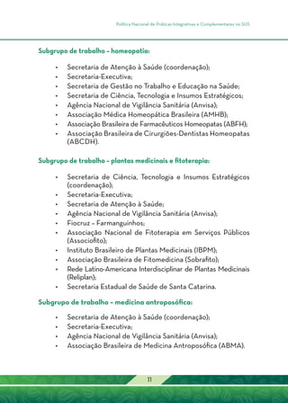 Política Nacional de Práticas Integrativas e Complementares no SUS
11
Subgrupo de trabalho – homeopatia:
•	Secretaria de Atenção à Saúde (coordenação);
•	Secretaria-Executiva;
•	Secretaria de Gestão no Trabalho e Educação na Saúde;
•	Secretaria de Ciência, Tecnologia e Insumos Estratégicos;
•	Agência Nacional de Vigilância Sanitária (Anvisa);
•	Associação Médica Homeopática Brasileira (AMHB);
•	Associação Brasileira de Farmacêuticos Homeopatas (ABFH);
•	Associação Brasileira de Cirurgiões-Dentistas Homeopatas
(ABCDH).
Subgrupo de trabalho – plantas medicinais e fitoterapia:
•	Secretaria de Ciência, Tecnologia e Insumos Estratégicos
(coordenação);
•	Secretaria-Executiva;
•	Secretaria de Atenção à Saúde;
•	Agência Nacional de Vigilância Sanitária (Anvisa);
•	 Fiocruz – Farmanguinhos;
•	Associação Nacional de Fitoterapia em Serviços Públicos
(Associofito);
•	Instituto Brasileiro de Plantas Medicinais (IBPM);
•	Associação Brasileira de Fitomedicina (Sobrafito);
•	Rede Latino-Americana Interdisciplinar de Plantas Medicinais
(Reliplan);
•	Secretaria Estadual de Saúde de Santa Catarina.
Subgrupo de trabalho – medicina antroposófica:
•	Secretaria de Atenção à Saúde (coordenação);
•	Secretaria-Executiva;
•	Agência Nacional de Vigilância Sanitária (Anvisa);
•	Associação Brasileira de Medicina Antroposófica (ABMA).
 